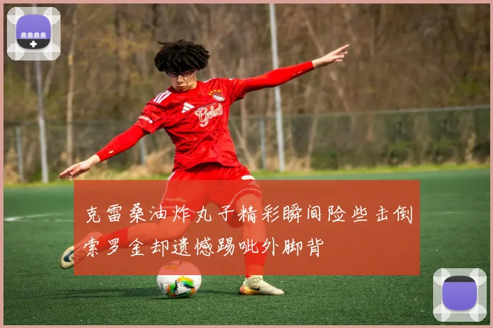 克雷桑油炸丸子精彩瞬间险些击倒索罗金却遗憾踢呲外脚背