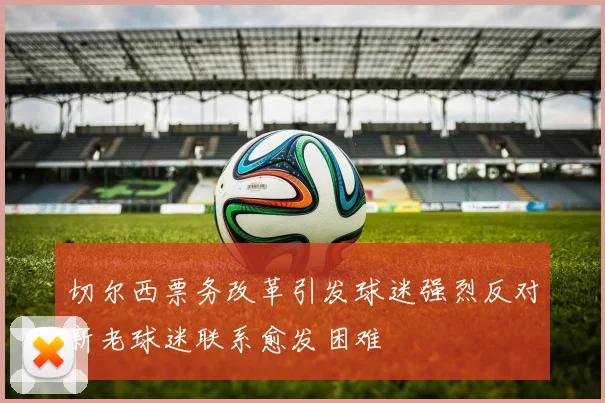 切尔西票务改革引发球迷强烈反对新老球迷联系愈发困难