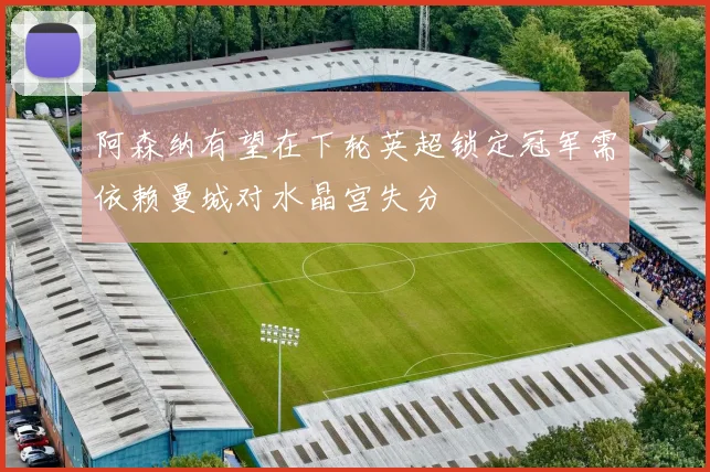 阿森纳有望在下轮英超锁定冠军需依赖曼城对水晶宫失分