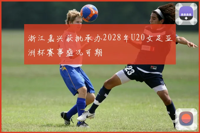 浙江嘉兴获批承办2028年U20女足亚洲杯赛事盛况可期