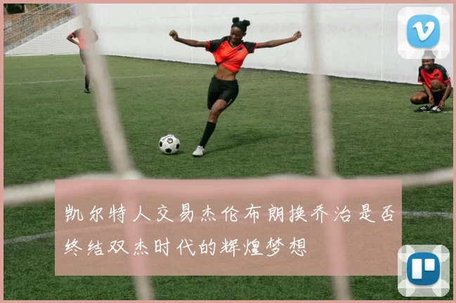 凯尔特人交易杰伦布朗换乔治是否终结双杰时代的辉煌梦想