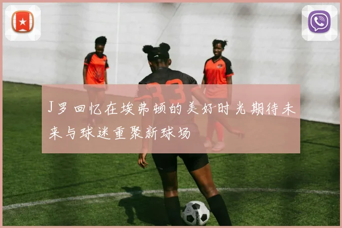 J罗回忆在埃弗顿的美好时光期待未来与球迷重聚新球场