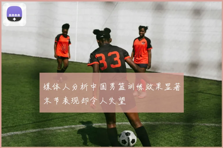 媒体人分析中国男篮训练效果显著末节表现却令人失望