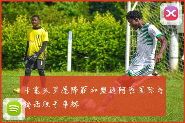 卡塞米罗愿降薪加盟迈阿密国际与梅西联手争辉