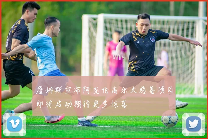 詹姆斯宣布阿克伦高尔夫慈善项目即将启动期待更多惊喜