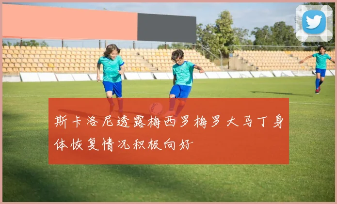 斯卡洛尼透露梅西罗梅罗大马丁身体恢复情况积极向好
