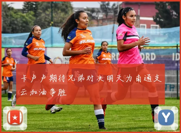 卡卢卢期待兄弟对决明天为南通支云加油争胜