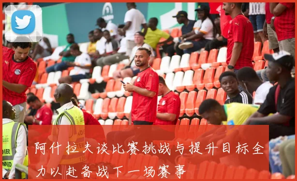 阿什拉夫谈比赛挑战与提升目标全力以赴备战下一场赛事
