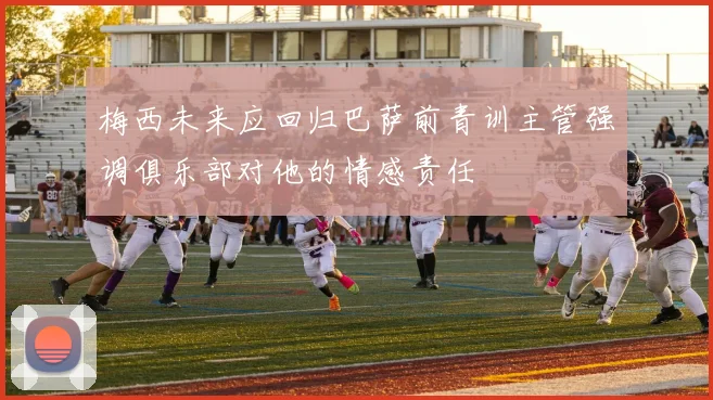 梅西未来应回归巴萨前青训主管强调俱乐部对他的情感责任